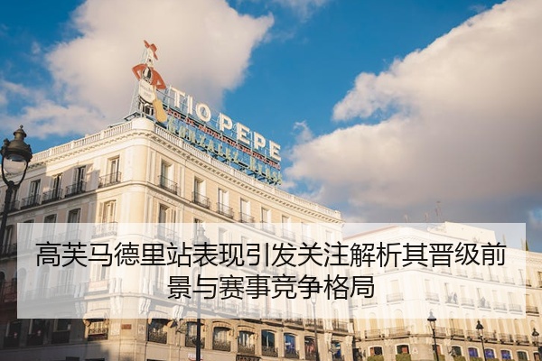 高芙马德里站表现引发关注解析其晋级前景与赛事竞争格局