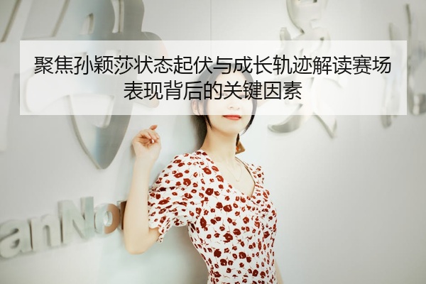 聚焦孙颖莎状态起伏与成长轨迹解读赛场表现背后的关键因素